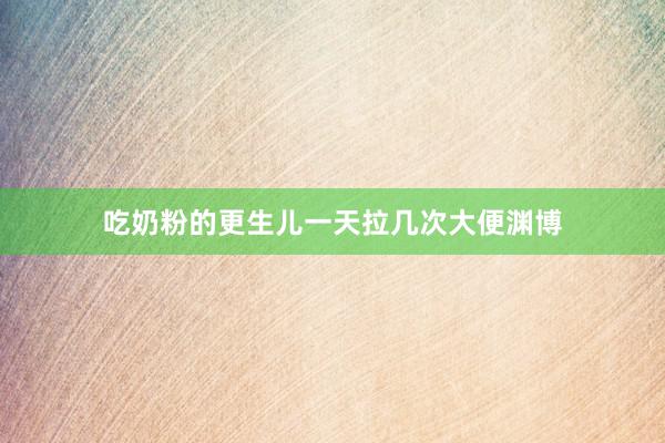 吃奶粉的更生儿一天拉几次大便渊博