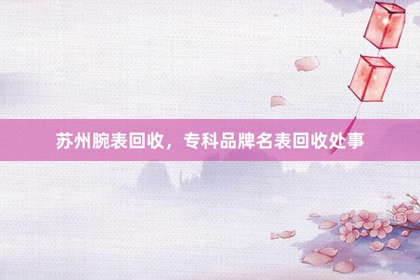 苏州腕表回收，专科品牌名表回收处事
